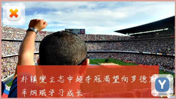 朴镇燮立志中超夺冠渴望向罗德里辛炯珉学习成长