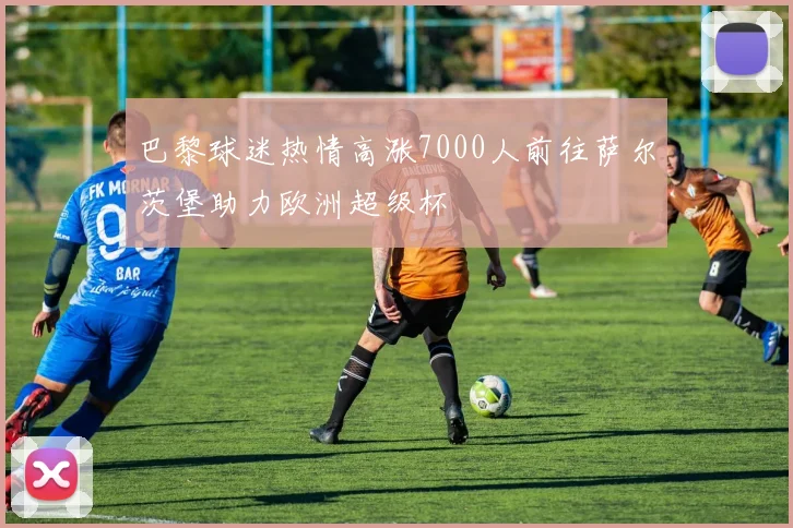 巴黎球迷热情高涨7000人前往萨尔茨堡助力欧洲超级杯