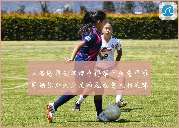 马洛塔再创辉煌夺得第十座意甲冠军领先加利亚尼两冠成意大利足球传奇