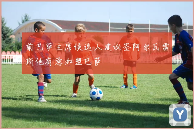 前巴萨主席候选人建议签阿尔瓦雷斯他有意加盟巴萨